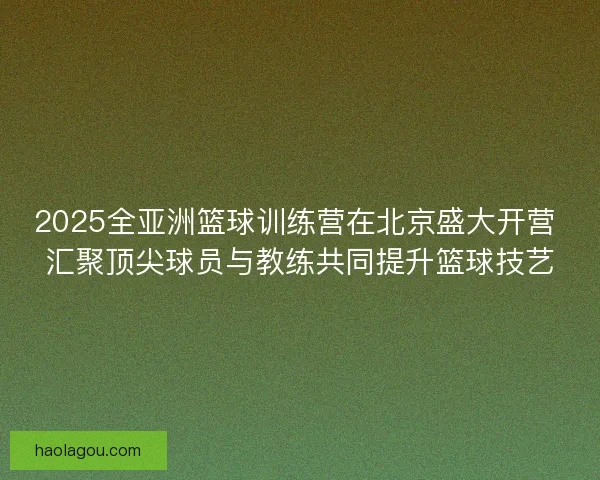 2025全亚洲篮球训练营在北京盛大开营 汇聚顶尖球员与教练共同提升篮球技艺