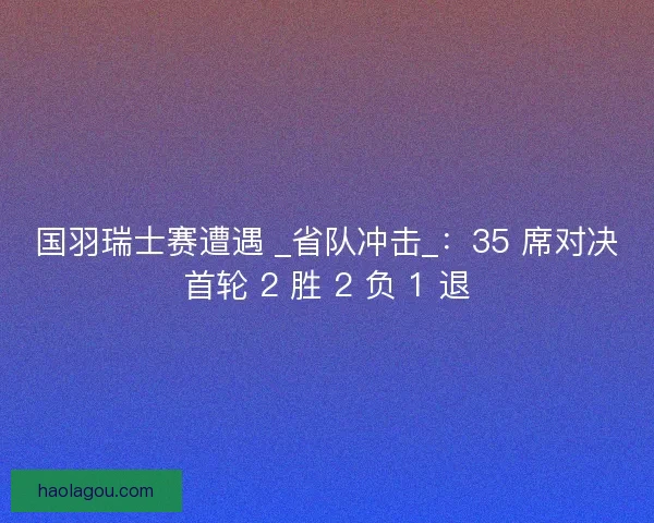 国羽瑞士赛遭遇 _省队冲击_：35 席对决首轮 2 胜 2 负 1 退