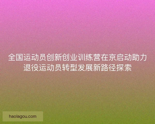 全国运动员创新创业训练营在京启动助力退役运动员转型发展新路径探索