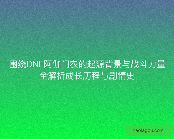 围绕DNF阿伽门农的起源背景与战斗力量全解析成长历程与剧情史