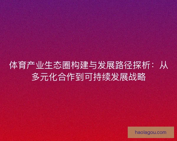 体育产业生态圈构建与发展路径探析：从多元化合作到可持续发展战略