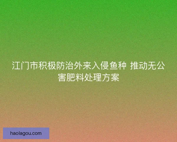 江门市积极防治外来入侵鱼种 推动无公害肥料处理方案
