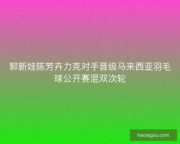 郭新娃陈芳卉力克对手晋级马来西亚羽毛球公开赛混双次轮
