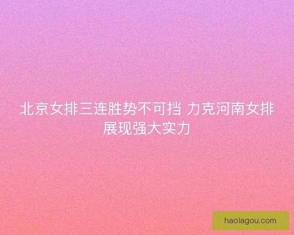 北京女排三连胜势不可挡 力克河南女排展现强大实力