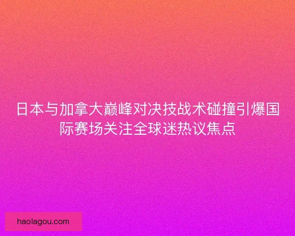 日本与加拿大巅峰对决技战术碰撞引爆国际赛场关注全球迷热议焦点