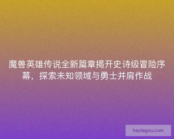 魔兽英雄传说全新篇章揭开史诗级冒险序幕，探索未知领域与勇士并肩作战