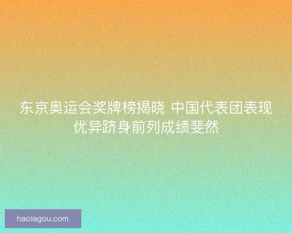 东京奥运会奖牌榜揭晓 中国代表团表现优异跻身前列成绩斐然