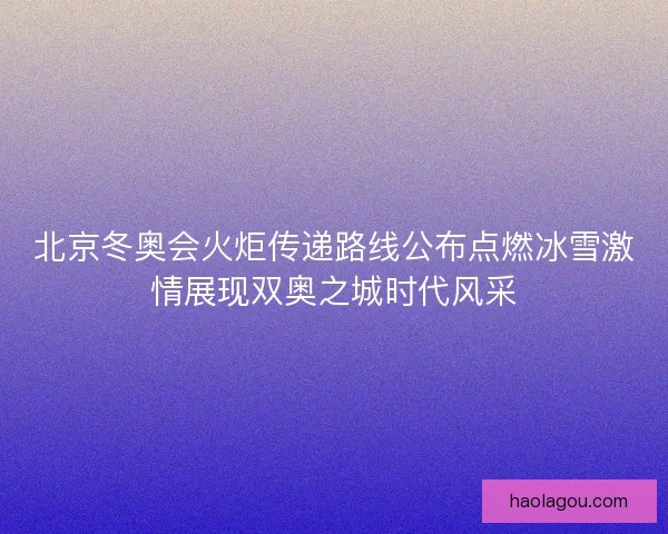 北京冬奥会火炬传递路线公布点燃冰雪激情展现双奥之城时代风采