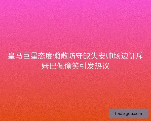 皇马巨星态度懒散防守缺失安帅场边训斥姆巴佩偷笑引发热议