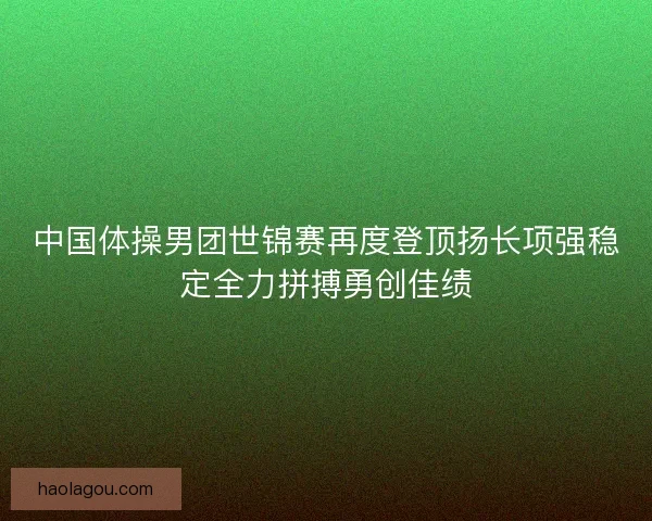 中国体操男团世锦赛再度登顶扬长项强稳定全力拼搏勇创佳绩