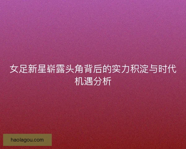 女足新星崭露头角背后的实力积淀与时代机遇分析