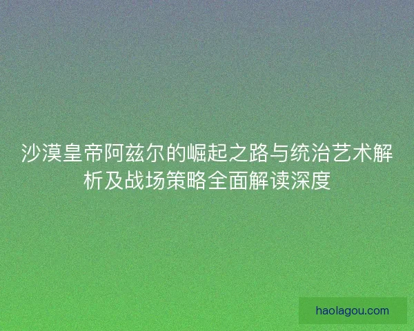 沙漠皇帝阿兹尔的崛起之路与统治艺术解析及战场策略全面解读深度