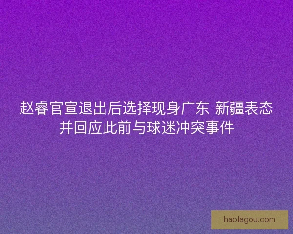赵睿官宣退出后选择现身广东 新疆表态并回应此前与球迷冲突事件