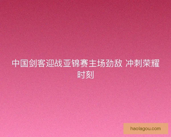 中国剑客迎战亚锦赛主场劲敌 冲刺荣耀时刻