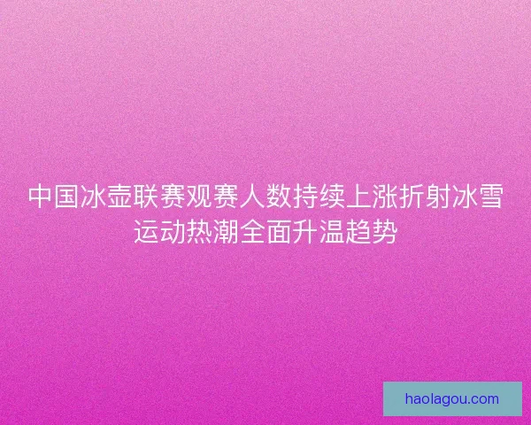 中国冰壶联赛观赛人数持续上涨折射冰雪运动热潮全面升温趋势